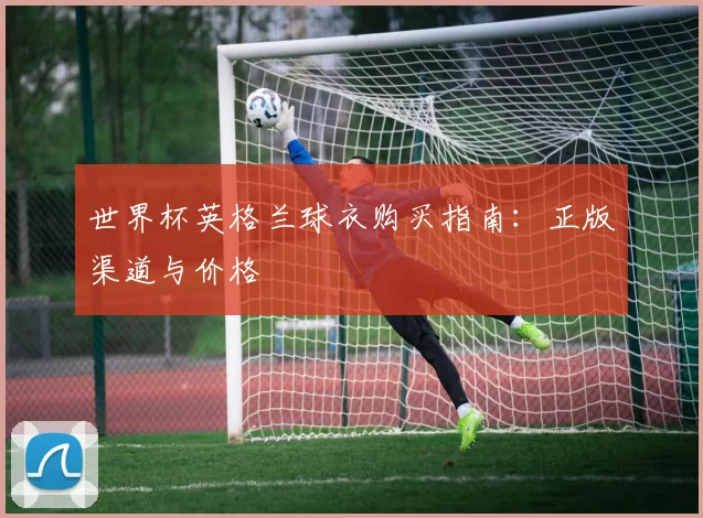 世界杯英格兰球衣购买指南：正版渠道与价格