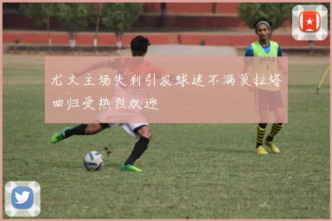 尤文主场失利引发球迷不满莫拉塔回归受热烈欢迎