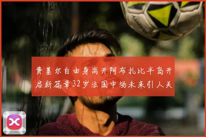 费基尔自由身离开阿布扎比半岛开启新篇章32岁法国中场未来引人关注
