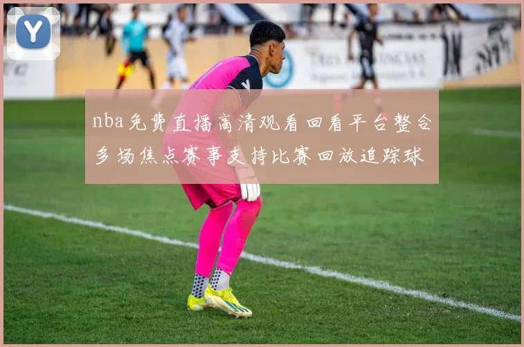 nba免费直播高清观看回看平台整合多场焦点赛事支持比赛回放追踪球队最新战况