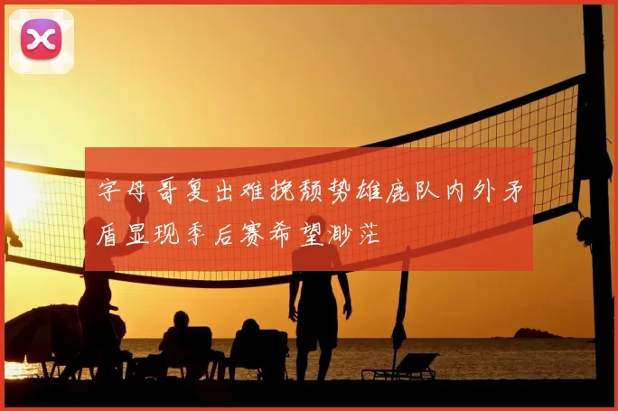 字母哥复出难挽颓势雄鹿队内外矛盾显现季后赛希望渺茫