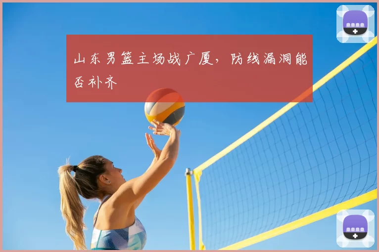 山东男篮主场战广厦,防线漏洞能否补齐