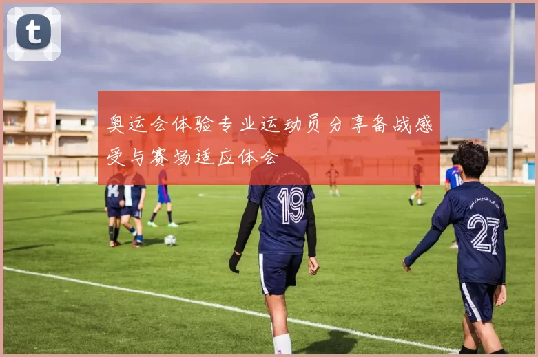 奥运会体验专业运动员分享备战感受与赛场适应体会