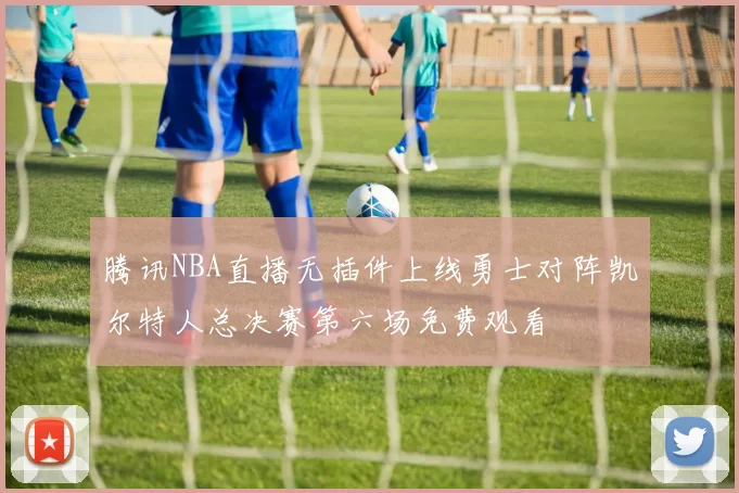 腾讯NBA直播无插件上线勇士对阵凯尔特人总决赛第六场免费观看