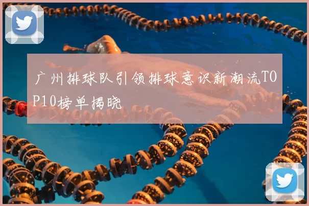 广州排球队引领排球意识新潮流TOP10榜单揭晓