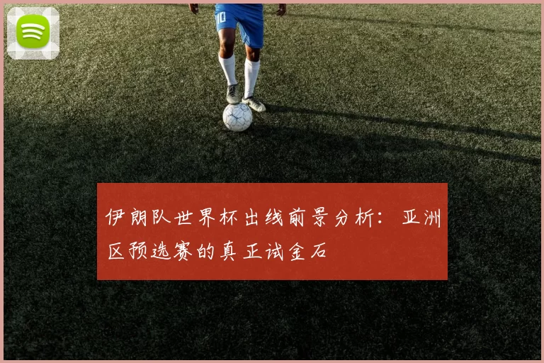 伊朗队世界杯出线前景分析：亚洲区预选赛的真正试金石