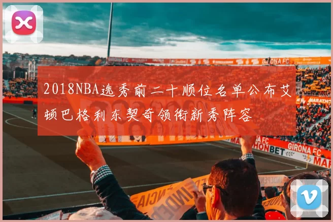 2018NBA选秀前二十顺位名单公布艾顿巴格利东契奇领衔新秀阵容