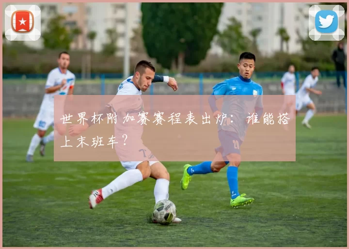 世界杯附加赛赛程表出炉:谁能搭上末班车?