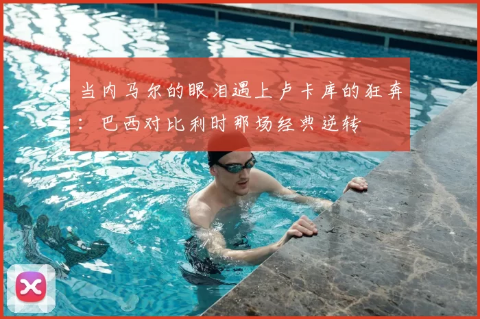 当内马尔的眼泪遇上卢卡库的狂奔:巴西对比利时那场经典逆转