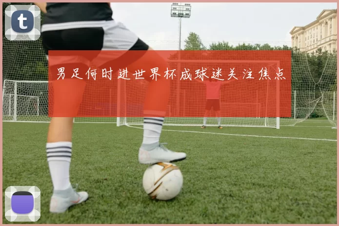 男足何时进世界杯成球迷关注焦点