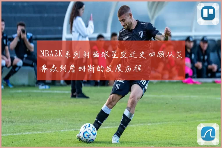 NBA2K系列封面球星变迁史回顾从艾弗森到詹姆斯的发展历程