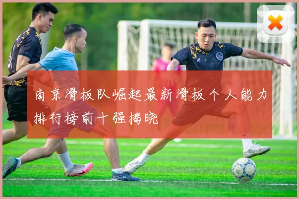 南京滑板队崛起最新滑板个人能力排行榜前十强揭晓