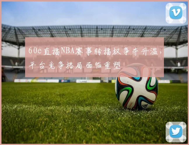 60e直播NBA赛事转播权争夺升温，平台竞争格局面临重塑