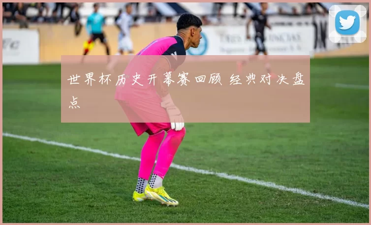 世界杯历史开幕赛回顾 经典对决盘点