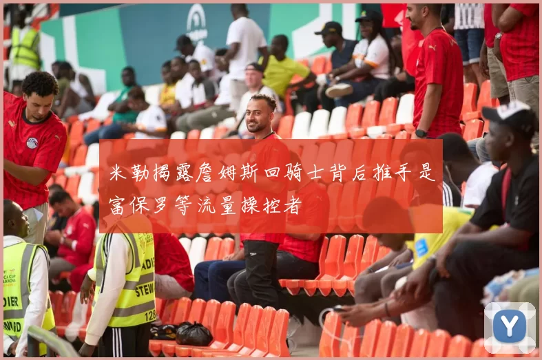 米勒揭露詹姆斯回骑士背后推手是富保罗等流量操控者